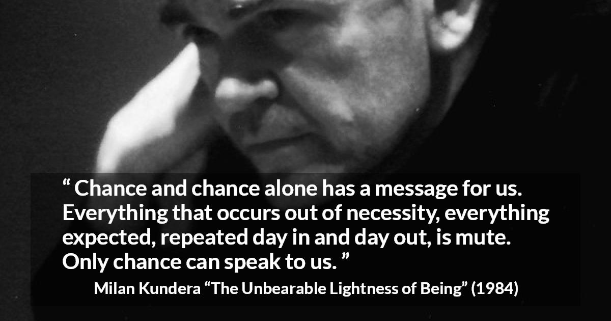 Milan Kundera quote about speech from The Unbearable Lightness of Being - Chance and chance alone has a message for us. Everything that occurs out of necessity, everything expected, repeated day in and day out, is mute. Only chance can speak to us.