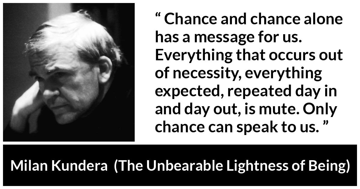 Milan Kundera quote about speech from The Unbearable Lightness of Being - Chance and chance alone has a message for us. Everything that occurs out of necessity, everything expected, repeated day in and day out, is mute. Only chance can speak to us.