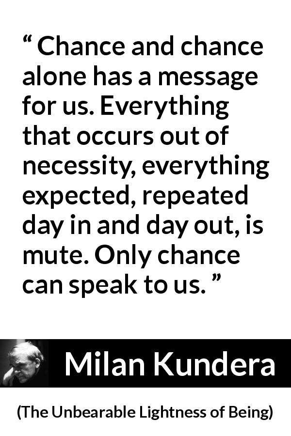 Milan Kundera quote about speech from The Unbearable Lightness of Being - Chance and chance alone has a message for us. Everything that occurs out of necessity, everything expected, repeated day in and day out, is mute. Only chance can speak to us.