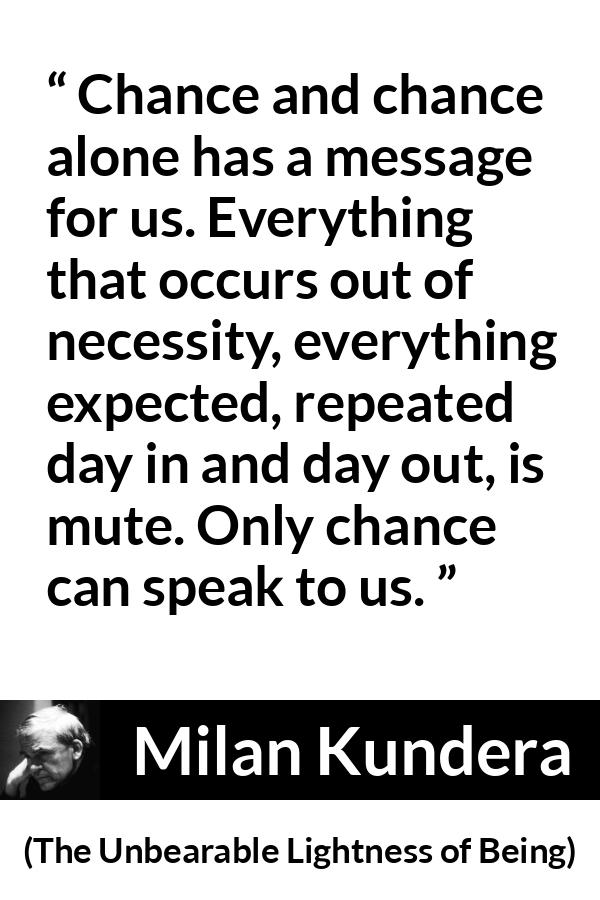 Milan Kundera quote about speech from The Unbearable Lightness of Being - Chance and chance alone has a message for us. Everything that occurs out of necessity, everything expected, repeated day in and day out, is mute. Only chance can speak to us.