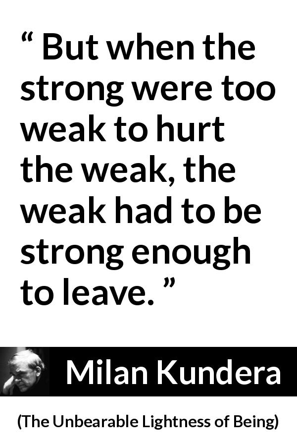 Milan Kundera quote about strength from The Unbearable Lightness of Being - But when the strong were too weak to hurt the weak, the weak had to be strong enough to leave.