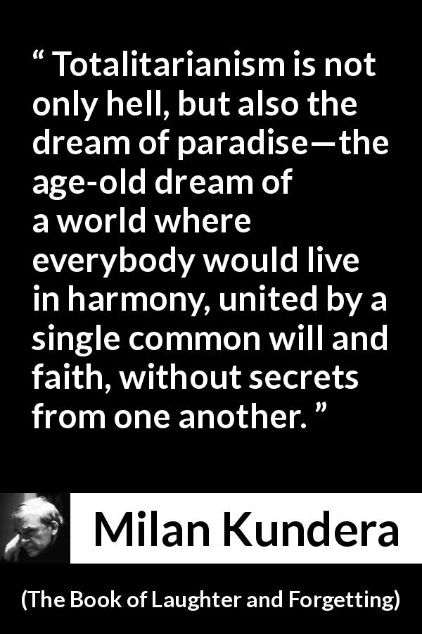 Milan Kundera quote about totalitarianism from The Book of Laughter and Forgetting - Totalitarianism is not only hell, but also the dream of paradise—the age-old dream of a world where everybody would live in harmony, united by a single common will and faith, without secrets from one another.