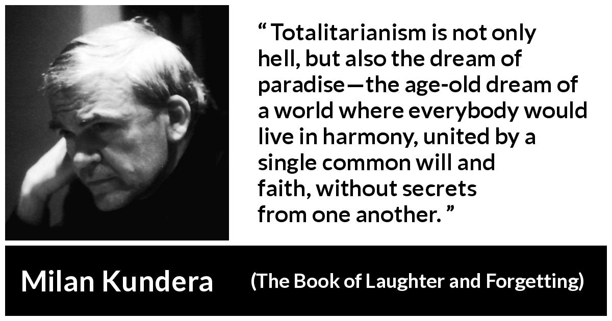 Milan Kundera quote about totalitarianism from The Book of Laughter and Forgetting - Totalitarianism is not only hell, but also the dream of paradise—the age-old dream of a world where everybody would live in harmony, united by a single common will and faith, without secrets from one another.