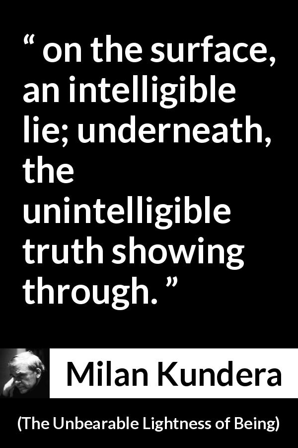 Milan Kundera quote about truth from The Unbearable Lightness of Being - on the surface, an intelligible lie; underneath, the unintelligible truth showing through.