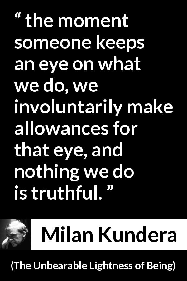 Milan Kundera quote about truth from The Unbearable Lightness of Being - the moment someone keeps an eye on what we do, we involuntarily make allowances for that eye, and nothing we do is truthful.
