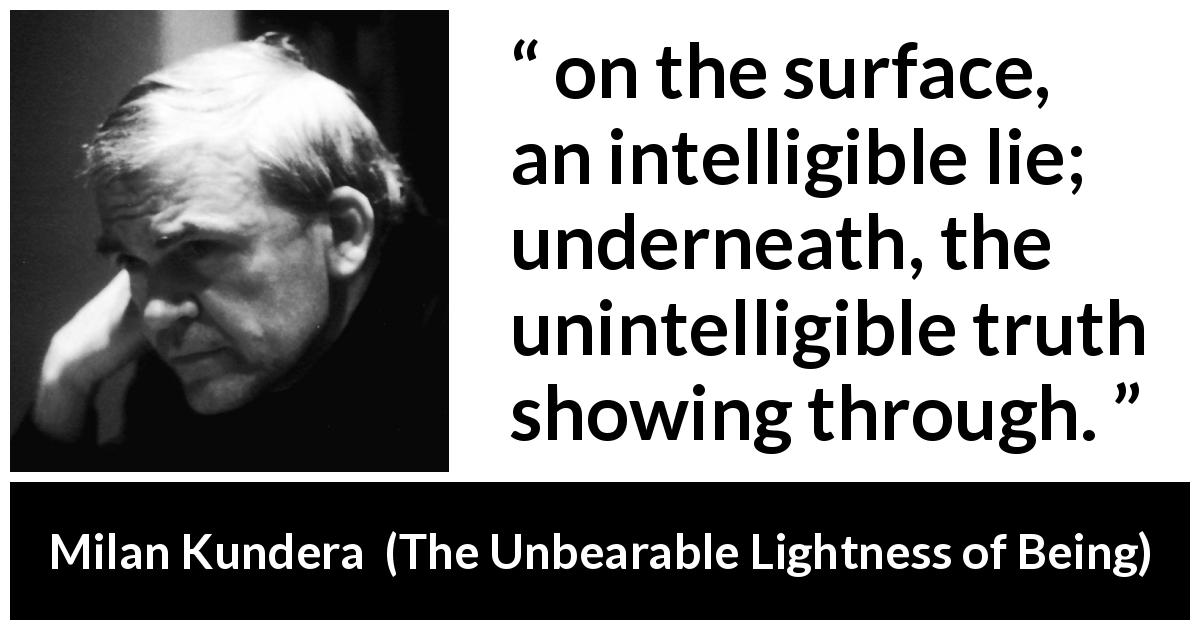 Milan Kundera quote about truth from The Unbearable Lightness of Being - on the surface, an intelligible lie; underneath, the unintelligible truth showing through.