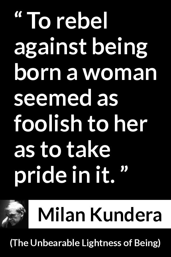 Milan Kundera quote about women from The Unbearable Lightness of Being - To rebel against being born a woman seemed as foolish to her as to take pride in it.