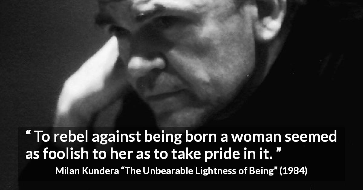Milan Kundera quote about women from The Unbearable Lightness of Being - To rebel against being born a woman seemed as foolish to her as to take pride in it.