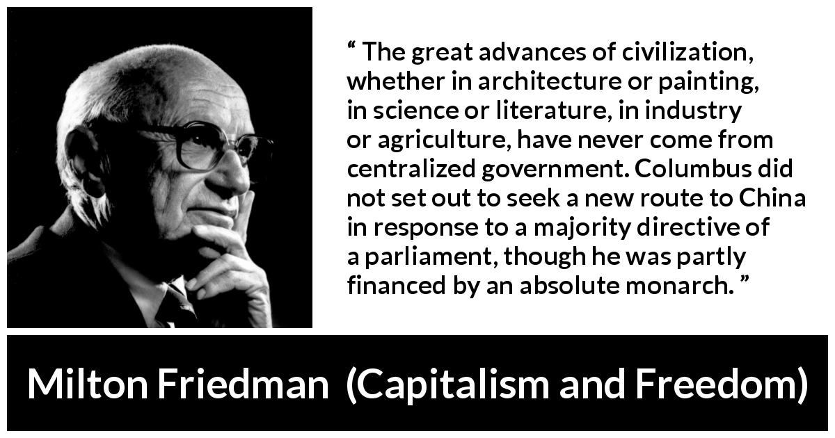 Milton Friedman quote about civilization from Capitalism and Freedom - The great advances of civilization, whether in architecture or painting, in science or literature, in industry or agriculture, have never come from centralized government. Columbus did not set out to seek a new route to China in response to a majority directive of a parliament, though he was partly financed by an absolute monarch.