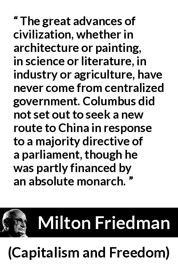 Milton Friedman quote about civilization from Capitalism and Freedom - The great advances of civilization, whether in architecture or painting, in science or literature, in industry or agriculture, have never come from centralized government. Columbus did not set out to seek a new route to China in response to a majority directive of a parliament, though he was partly financed by an absolute monarch.