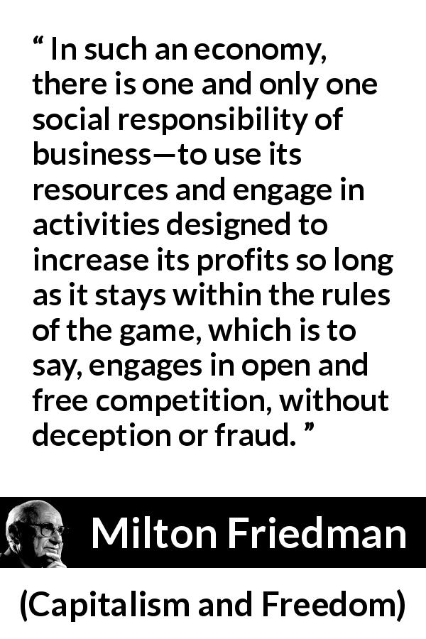 Milton Friedman quote about competition from Capitalism and Freedom - In such an economy, there is one and only one social responsibility of business—to use its resources and engage in activities designed to increase its profits so long as it stays within the rules of the game, which is to say, engages in open and free competition, without deception or fraud.