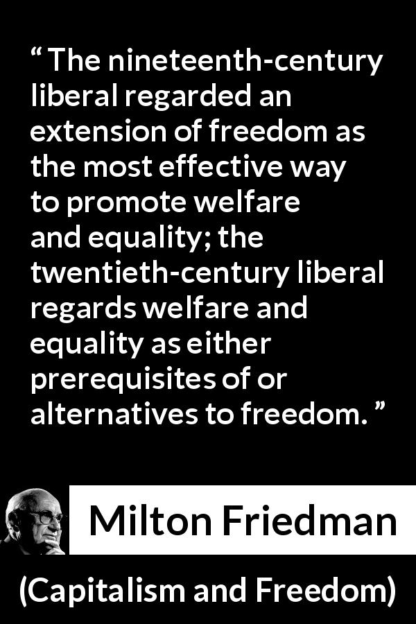 Milton Friedman quote about equality from Capitalism and Freedom - The nineteenth-century liberal regarded an extension of freedom as the most effective way to promote welfare and equality; the twentieth-century liberal regards welfare and equality as either prerequisites of or alternatives to freedom.