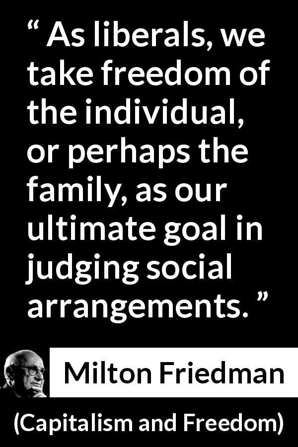 Milton Friedman quote about freedom from Capitalism and Freedom - As liberals, we take freedom of the individual, or perhaps the family, as our ultimate goal in judging social arrangements.