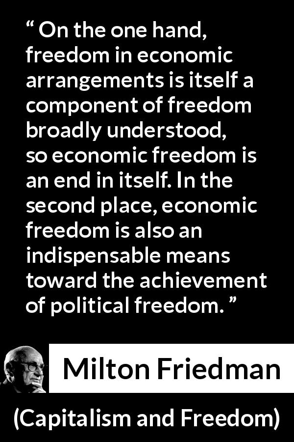 Milton Friedman quote about freedom from Capitalism and Freedom - On the one hand, freedom in economic arrangements is itself a component of freedom broadly understood, so economic freedom is an end in itself. In the second place, economic freedom is also an indispensable means toward the achievement of political freedom.