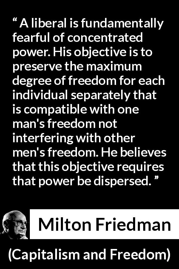 Milton Friedman quote about freedom from Capitalism and Freedom - A liberal is fundamentally fearful of concentrated power. His objective is to preserve the maximum degree of freedom for each individual separately that is compatible with one man's freedom not interfering with other men's freedom. He believes that this objective requires that power be dispersed.