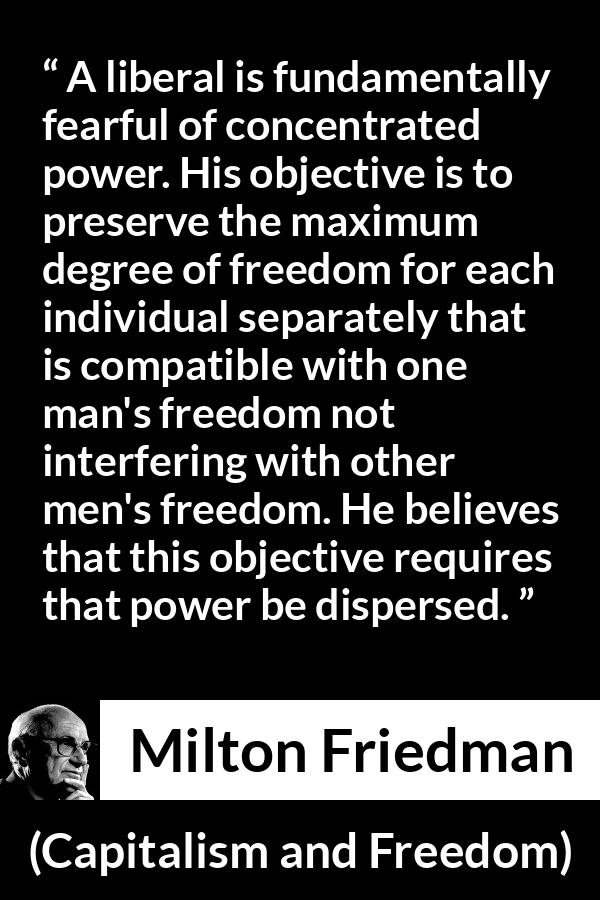 Milton Friedman quote about freedom from Capitalism and Freedom - A liberal is fundamentally fearful of concentrated power. His objective is to preserve the maximum degree of freedom for each individual separately that is compatible with one man's freedom not interfering with other men's freedom. He believes that this objective requires that power be dispersed.