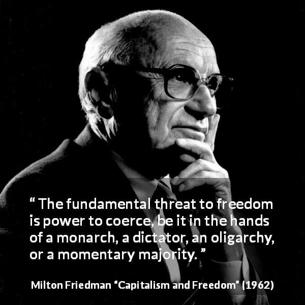 Milton Friedman quote about freedom from Capitalism and Freedom - The fundamental threat to freedom is power to coerce, be it in the hands of a monarch, a dictator, an oligarchy, or a momentary majority.