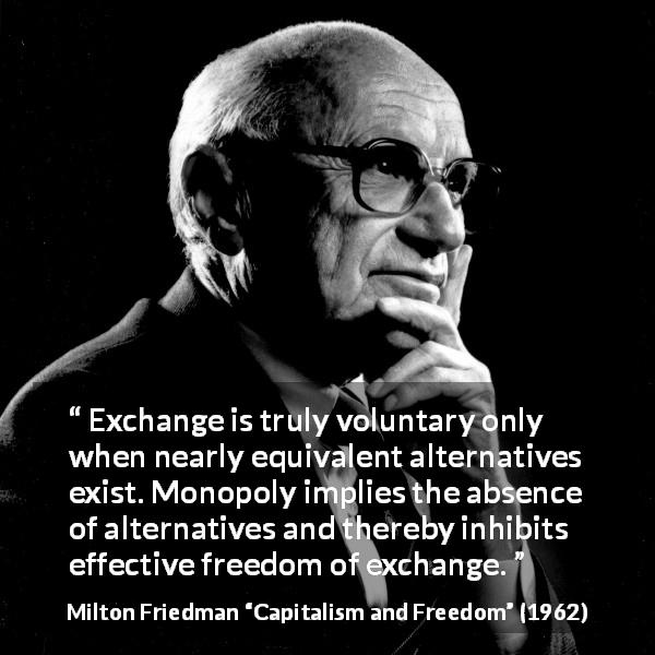 Milton Friedman quote about freedom from Capitalism and Freedom - Exchange is truly voluntary only when nearly equivalent alternatives exist. Monopoly implies the absence of alternatives and thereby inhibits effective freedom of exchange.