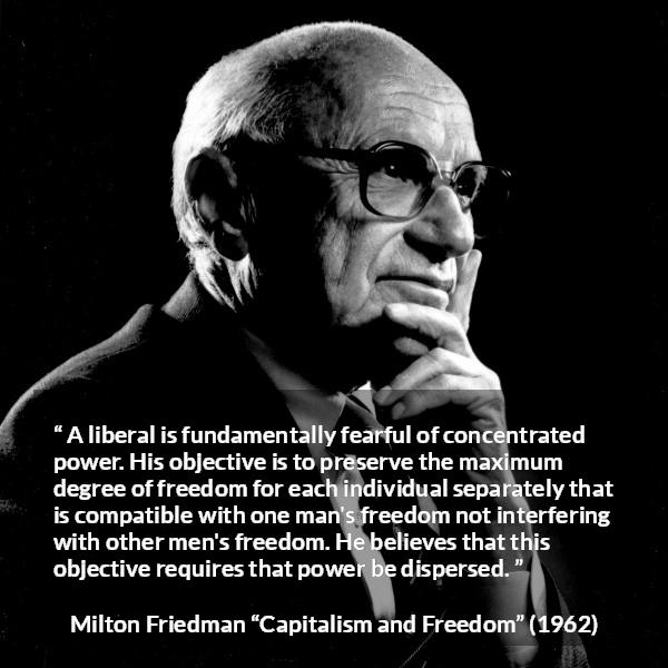 Milton Friedman quote about freedom from Capitalism and Freedom - A liberal is fundamentally fearful of concentrated power. His objective is to preserve the maximum degree of freedom for each individual separately that is compatible with one man's freedom not interfering with other men's freedom. He believes that this objective requires that power be dispersed.