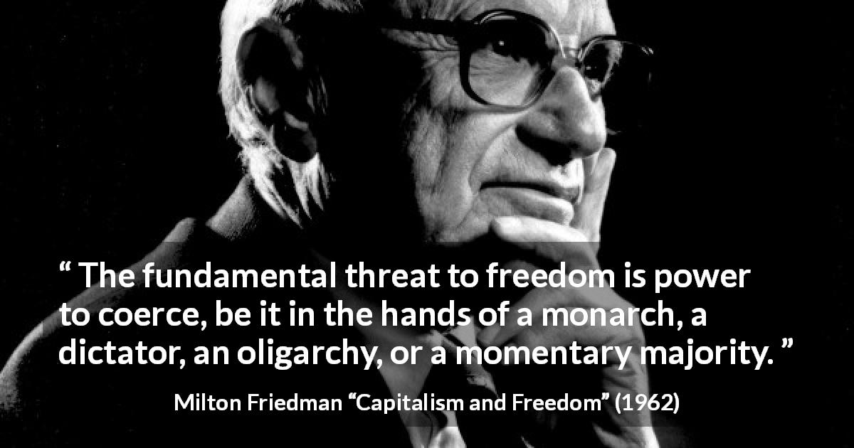 Milton Friedman quote about freedom from Capitalism and Freedom - The fundamental threat to freedom is power to coerce, be it in the hands of a monarch, a dictator, an oligarchy, or a momentary majority.