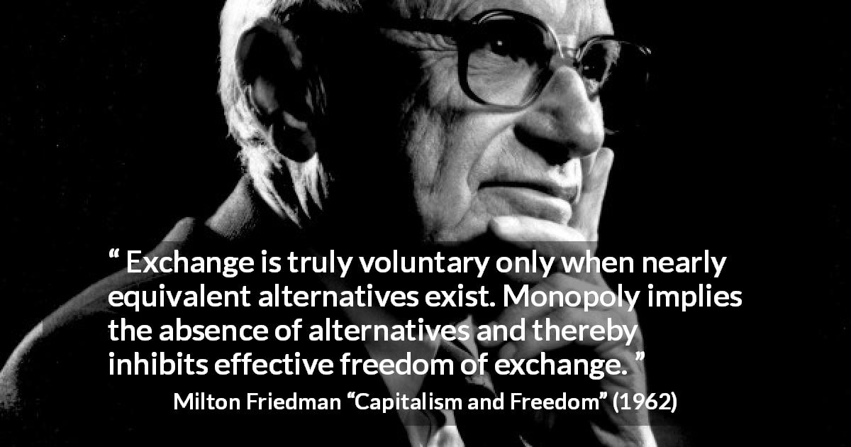 Milton Friedman quote about freedom from Capitalism and Freedom - Exchange is truly voluntary only when nearly equivalent alternatives exist. Monopoly implies the absence of alternatives and thereby inhibits effective freedom of exchange.