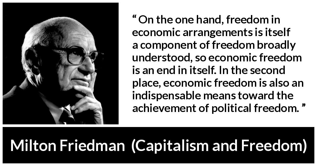 Milton Friedman quote about freedom from Capitalism and Freedom - On the one hand, freedom in economic arrangements is itself a component of freedom broadly understood, so economic freedom is an end in itself. In the second place, economic freedom is also an indispensable means toward the achievement of political freedom.