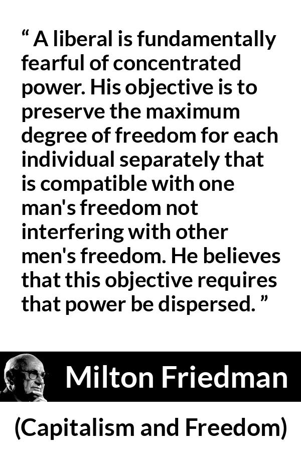 Milton Friedman quote about freedom from Capitalism and Freedom - A liberal is fundamentally fearful of concentrated power. His objective is to preserve the maximum degree of freedom for each individual separately that is compatible with one man's freedom not interfering with other men's freedom. He believes that this objective requires that power be dispersed.