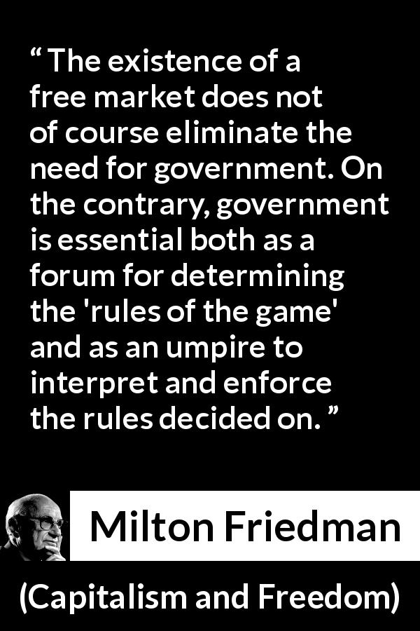 Milton Friedman quote about government from Capitalism and Freedom - The existence of a free market does not of course eliminate the need for government. On the contrary, government is essential both as a forum for determining the 'rules of the game' and as an umpire to interpret and enforce the rules decided on.