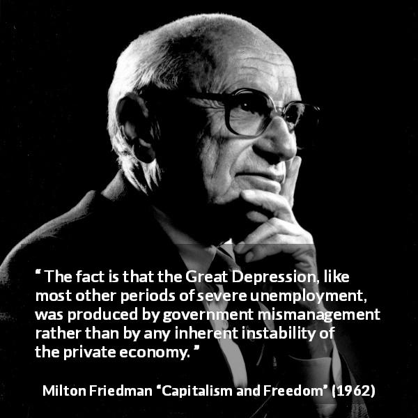 Milton Friedman quote about government from Capitalism and Freedom - The fact is that the Great Depression, like most other periods of severe unemployment, was produced by government mismanagement rather than by any inherent instability of the private economy.