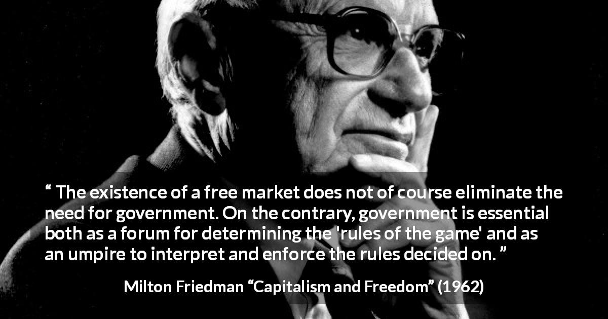 Milton Friedman quote about government from Capitalism and Freedom - The existence of a free market does not of course eliminate the need for government. On the contrary, government is essential both as a forum for determining the 'rules of the game' and as an umpire to interpret and enforce the rules decided on.