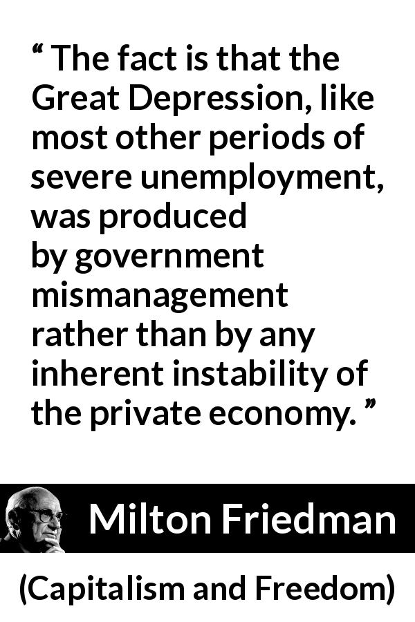 Milton Friedman quote about government from Capitalism and Freedom - The fact is that the Great Depression, like most other periods of severe unemployment, was produced by government mismanagement rather than by any inherent instability of the private economy.