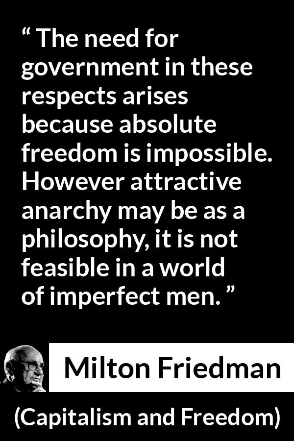 Milton Friedman quote about imperfection from Capitalism and Freedom - The need for government in these respects arises because absolute freedom is impossible. However attractive anarchy may be as a philosophy, it is not feasible in a world of imperfect men.