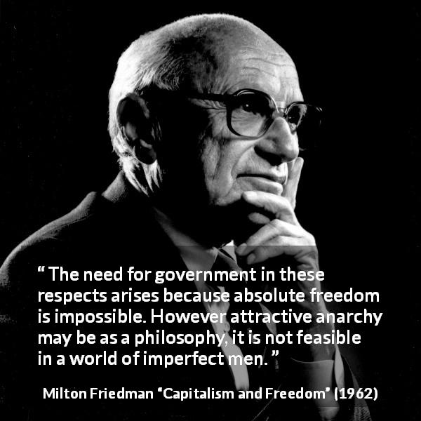 Milton Friedman quote about imperfection from Capitalism and Freedom - The need for government in these respects arises because absolute freedom is impossible. However attractive anarchy may be as a philosophy, it is not feasible in a world of imperfect men.