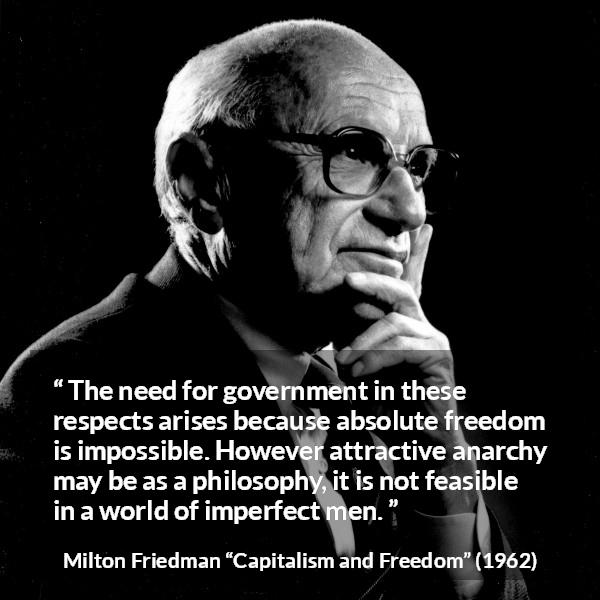 Milton Friedman quote about imperfection from Capitalism and Freedom - The need for government in these respects arises because absolute freedom is impossible. However attractive anarchy may be as a philosophy, it is not feasible in a world of imperfect men.