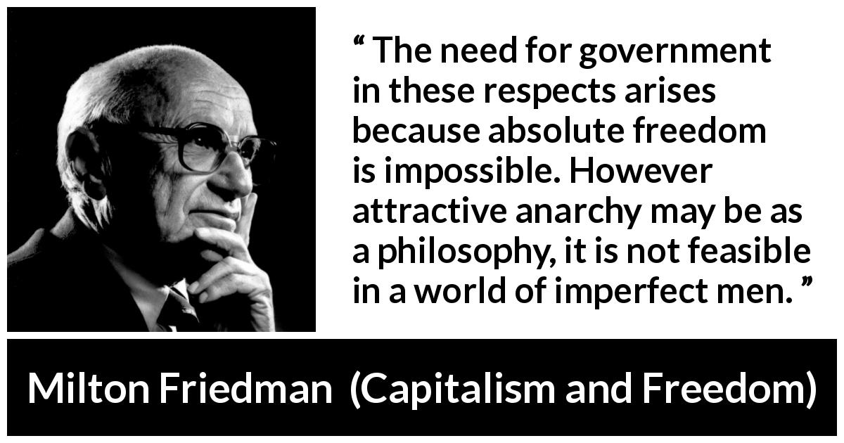 Milton Friedman quote about imperfection from Capitalism and Freedom - The need for government in these respects arises because absolute freedom is impossible. However attractive anarchy may be as a philosophy, it is not feasible in a world of imperfect men.