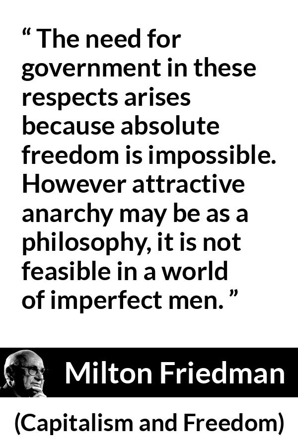 Milton Friedman quote about imperfection from Capitalism and Freedom - The need for government in these respects arises because absolute freedom is impossible. However attractive anarchy may be as a philosophy, it is not feasible in a world of imperfect men.