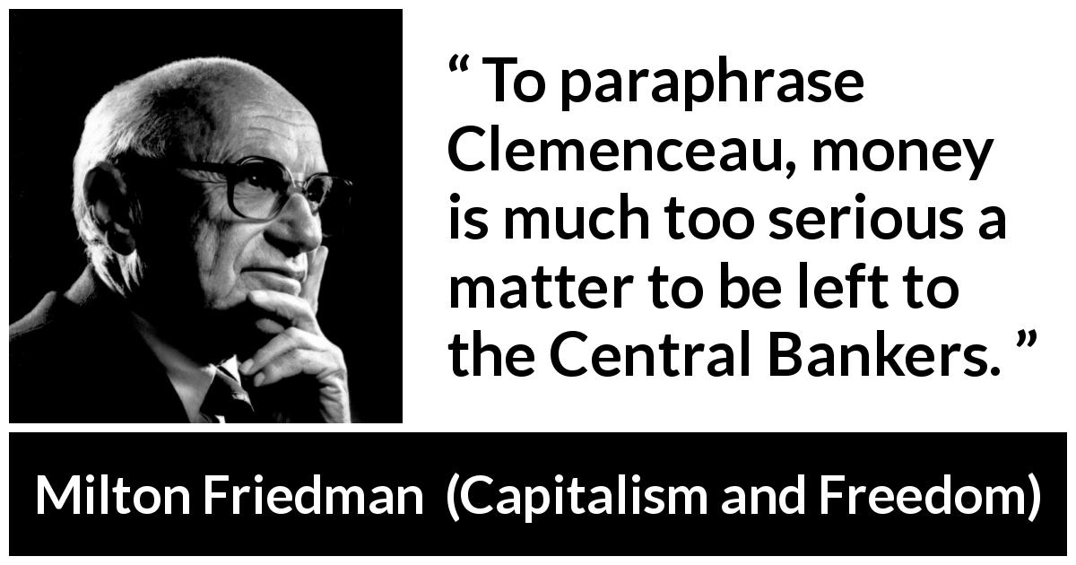 Milton Friedman quote about money from Capitalism and Freedom - To paraphrase Clemenceau, money is much too serious a matter to be left to the Central Bankers.