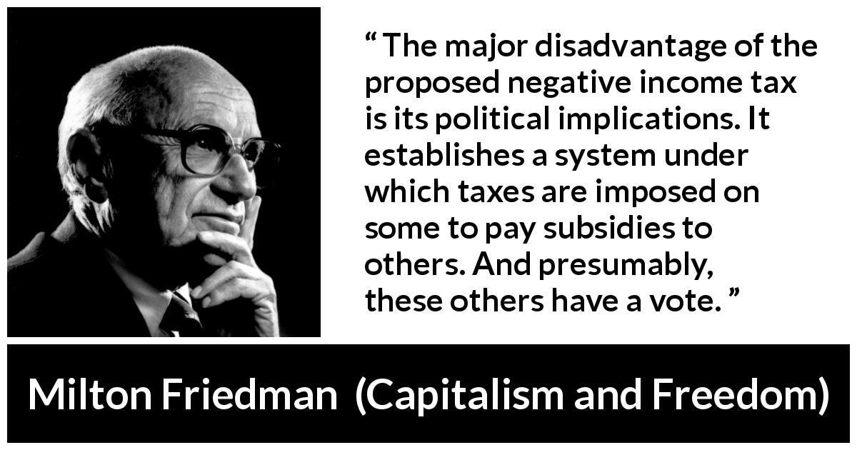 Milton Friedman quote about politics from Capitalism and Freedom - The major disadvantage of the proposed negative income tax is its political implications. It establishes a system under which taxes are imposed on some to pay subsidies to others. And presumably, these others have a vote.