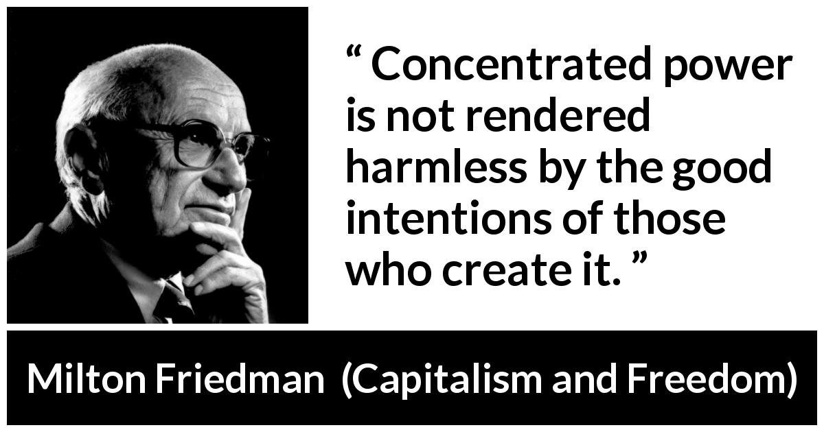 Milton Friedman quote about power from Capitalism and Freedom - Concentrated power is not rendered harmless by the good intentions of those who create it.