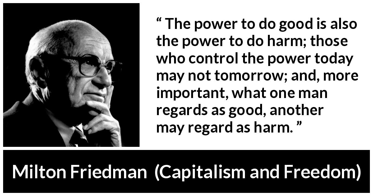 Milton Friedman quote about power from Capitalism and Freedom - The power to do good is also the power to do harm; those who control the power today may not tomorrow; and, more important, what one man regards as good, another may regard as harm.