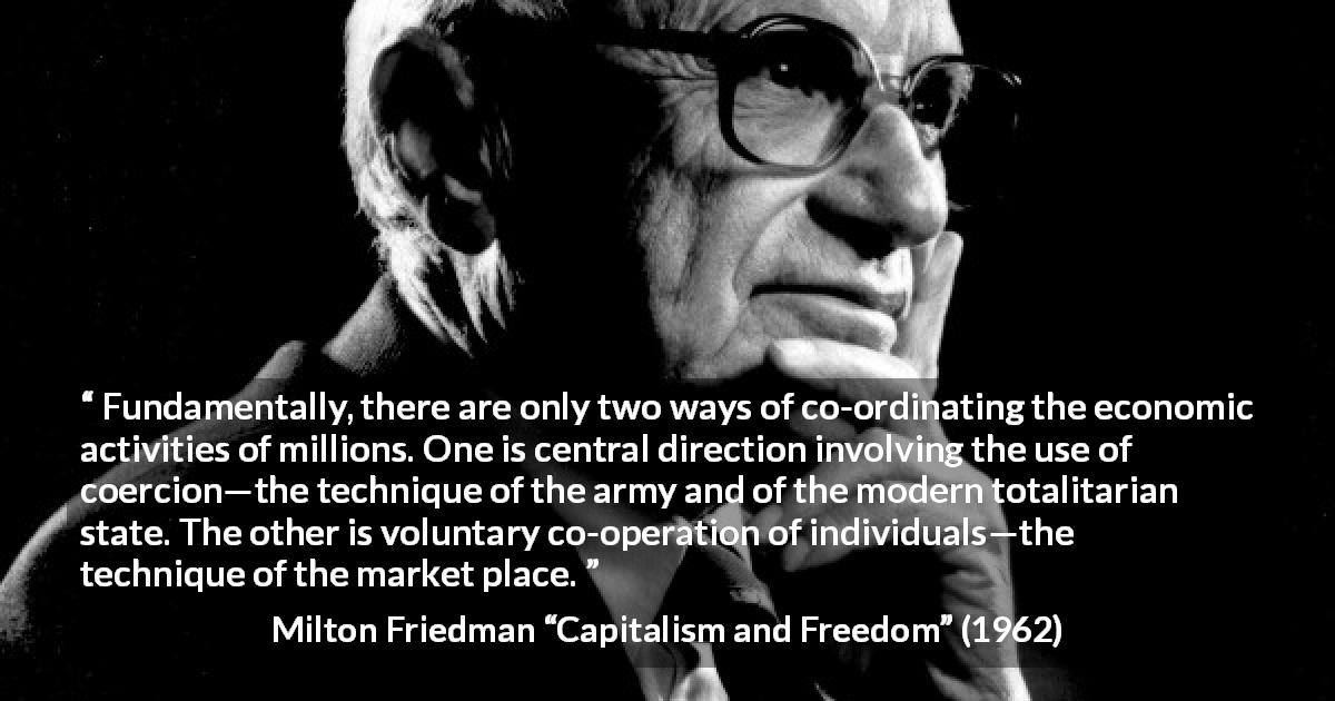 Milton Friedman quote about state from Capitalism and Freedom - Fundamentally, there are only two ways of co-ordinating the economic activities of millions. One is central direction involving the use of coercion—the technique of the army and of the modern totalitarian state. The other is voluntary co-operation of individuals—the technique of the market place.