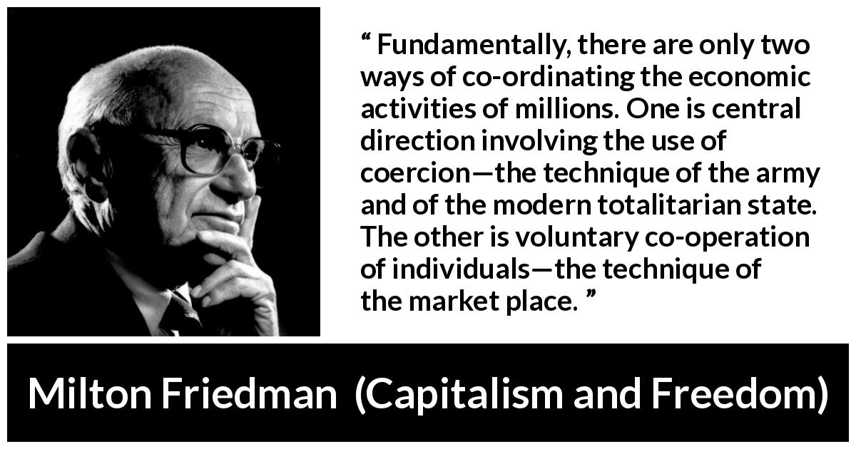 Milton Friedman quote about state from Capitalism and Freedom - Fundamentally, there are only two ways of co-ordinating the economic activities of millions. One is central direction involving the use of coercion—the technique of the army and of the modern totalitarian state. The other is voluntary co-operation of individuals—the technique of the market place.