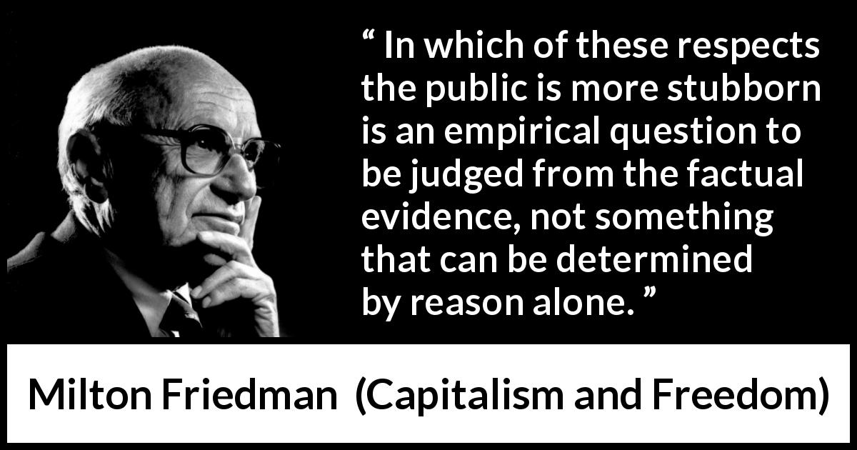 Milton Friedman quote about stubbornness from Capitalism and Freedom - In which of these respects the public is more stubborn is an empirical question to be judged from the factual evidence, not something that can be determined by reason alone.