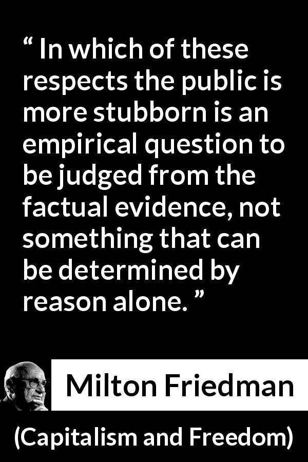 Milton Friedman quote about stubbornness from Capitalism and Freedom - In which of these respects the public is more stubborn is an empirical question to be judged from the factual evidence, not something that can be determined by reason alone.