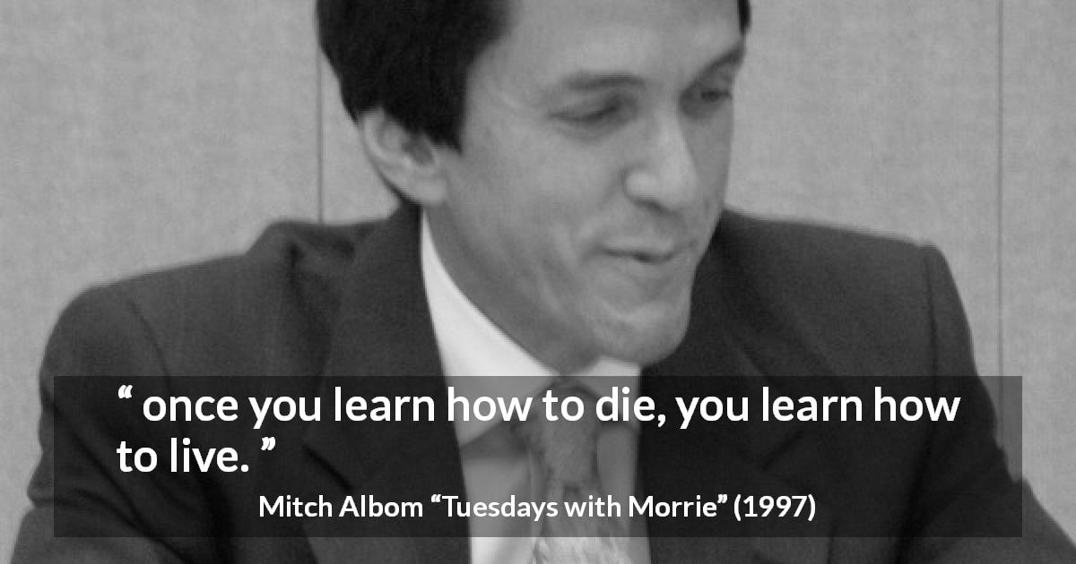 Mitch Albom quote about death from Tuesdays with Morrie - once you learn how to die, you learn how to live.