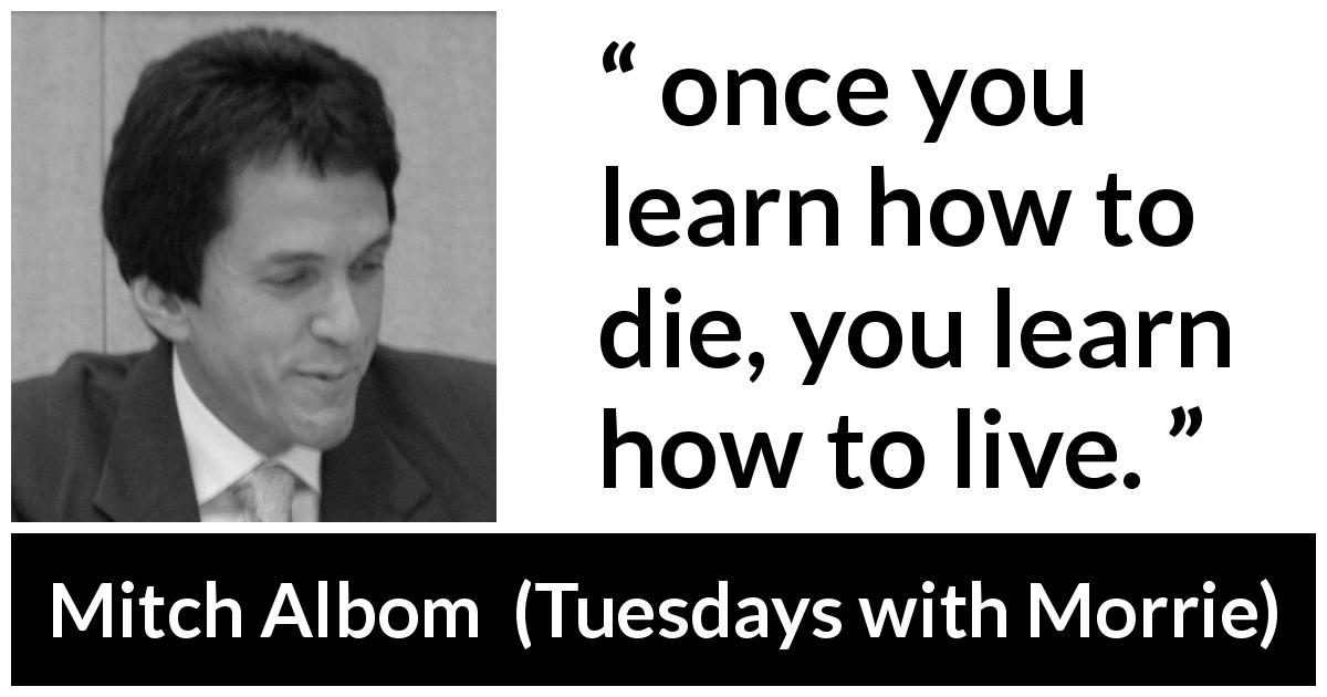 Mitch Albom quote about death from Tuesdays with Morrie - once you learn how to die, you learn how to live.