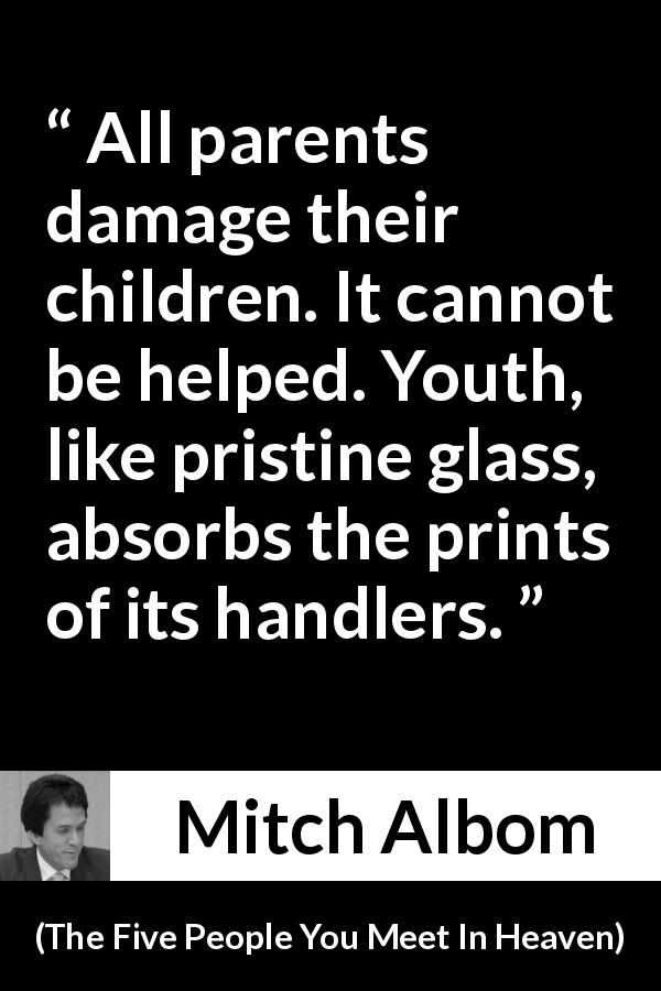 Mitch Albom quote about education from The Five People You Meet In Heaven - All parents damage their children. It cannot be helped. Youth, like pristine glass, absorbs the prints of its handlers.