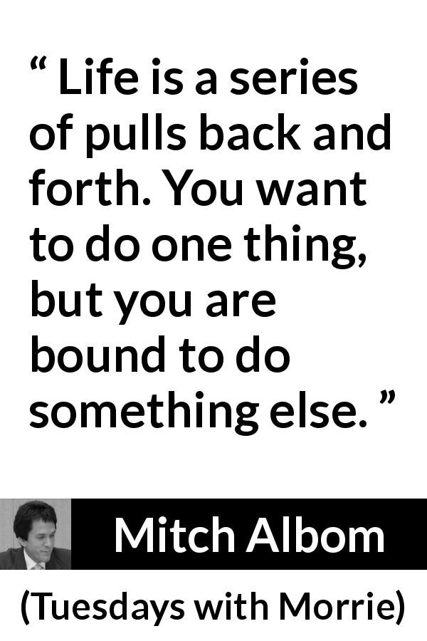 Mitch Albom quote about life from Tuesdays with Morrie - Life is a series of pulls back and forth. You want to do one thing, but you are bound to do something else.
