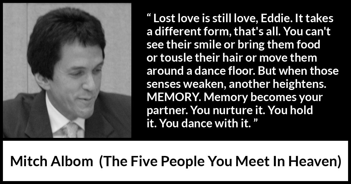 Mitch Albom quote about love from The Five People You Meet In Heaven - Lost love is still love, Eddie. It takes a different form, that's all. You can't see their smile or bring them food or tousle their hair or move them around a dance floor. But when those senses weaken, another heightens. MEMORY. Memory becomes your partner. You nurture it. You hold it. You dance with it.