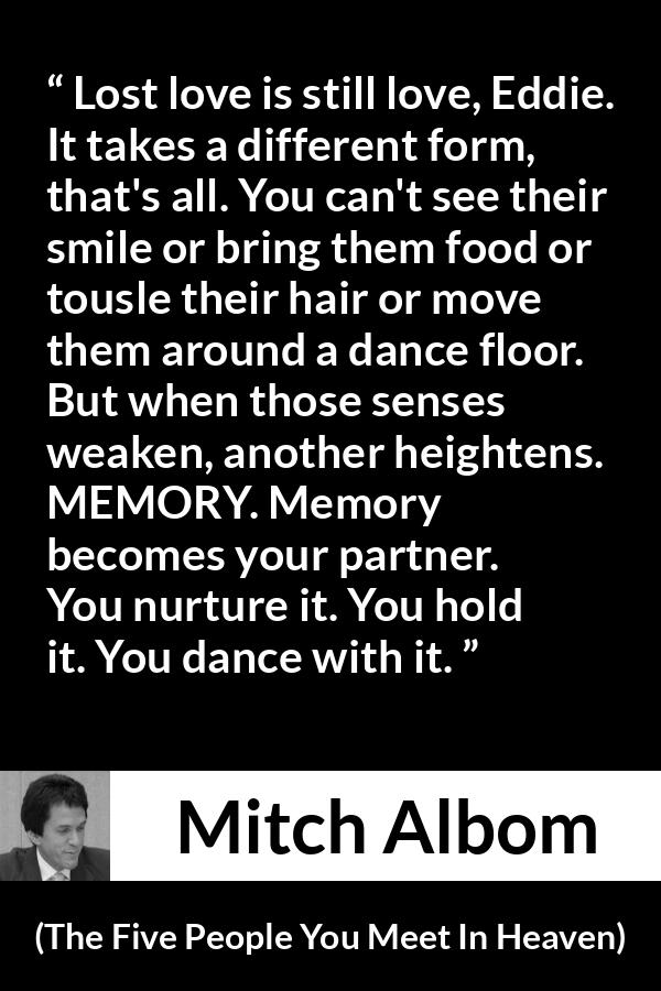 Mitch Albom quote about love from The Five People You Meet In Heaven - Lost love is still love, Eddie. It takes a different form, that's all. You can't see their smile or bring them food or tousle their hair or move them around a dance floor. But when those senses weaken, another heightens. MEMORY. Memory becomes your partner. You nurture it. You hold it. You dance with it.